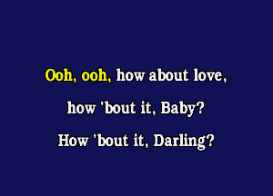 Ooh. ooh. how about love.
how 'bout it. Baby?

How 'bout it. Darling?