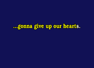 ...gonna give up our hearts.