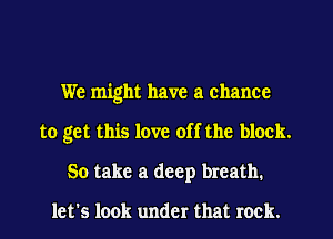 We might have a chance
to get this love off the block.
50 take a deep breath.

let's look under that rock.