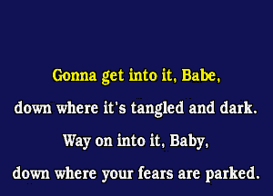 Gonna get into it. Babe.
down where it's tangled and dark.
Way on into it. Baby.

down where your fears are parked.