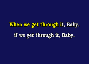 When we get through it. Baby.

if we get through it. Baby.