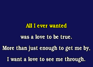 A111 ever wanted
was a love to be true.
More than just enough to get me by.

I want a love to see me through.