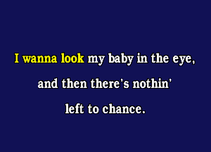 I wanna look my baby in the eye.

and then there's nothin'

left to chance.