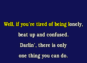 Well. if you're tired of being lonely.
beat up and confused.
Darlin'. there is only

one thing you can do.