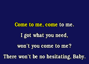 Come to me. come to me.
I got what you need.
won't you come to me?

There won't be no hesitating. Baby.