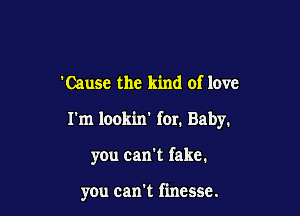 'Causc the kind of love

I'm lookin for. Baby.

you can't fake.

you can't finesse.