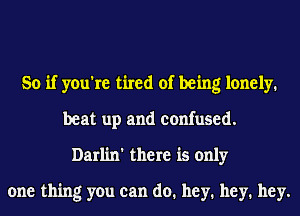 So if you're tired of being lonely.
beat up and confused.
Darlin' there is only
one thing you can do. hey. hey. hey.