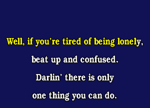 Well. if you're tired of being lonely.
beat up and confused.
Darlin' there is only

one thing you can do.