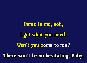 Come to me. 0011.
I got what you need.
Won't you come to me?

There won't be no hesitating. Baby.