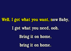 Well. I got what you want. now Baby.

Igot what you need. ooh.

Bring it on home.

bring it on home.