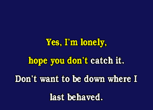 Yes. I'm lonely.

hope you don't catch it.
Don't want to be down where I

last behaved.