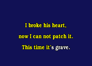 I broke his heart.

now I can not patch it.

This time it's grave.