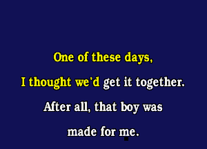 One of these days.

I thought we'd get it together.

After all. that boy was

made for me.