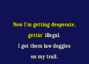 Now I'm getting desperate.

gettin' illegal.

I got them law doggies

on my trail.