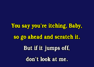 You say you're itching. Baby.

50 go ahead and scratch it.

But if it jumps off.

don't look at me.