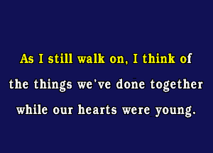 As I still walk on. I think of
the things we've done together

while our hearts were young.