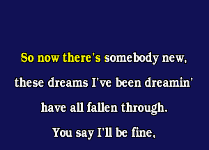 So now there's somebody new.
these dreams I've been dreamin'
have all fallen through.

You say I'll be fine.