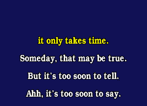 it only takes time.

Someday. that may be true.

But it's too soon to tell.

Ahh. it's too soon to say. I