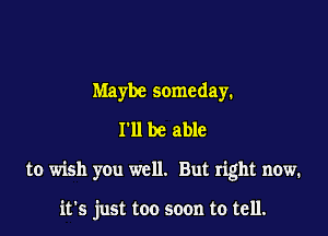 Maybe someday.
I'll be able

to wish you well. But right now.

it's just too soon to tell.