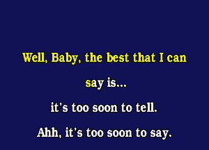 Well. Baby. the best that I can
say is...

it's too soon to tell.

Ahh. it's too soon to say.