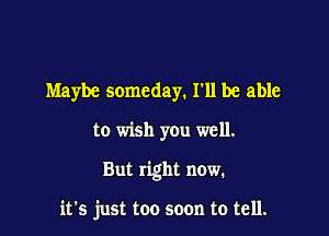 Maybe someday. I'll be able

to wish you well.

But right now.

it's just too soon to tell.