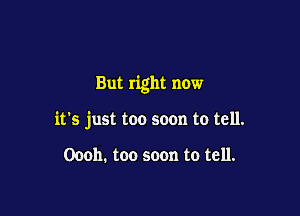 But right now

it's just too soon to tell.

Oooh. too soon to tell.