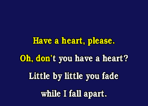 Have a heart. please.
Oh. don't you have a heart?

Little by little you fade

while I fall apart.