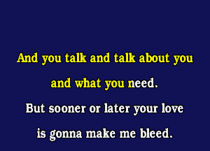 And you talk and talk about you
and what you need.
But sooner or later your love

is gonna make me bleed.