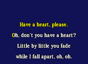 Have a heart. please.
Oh. don't you have a heart?

Little by little you fade

while I fall apart. oh. oh.