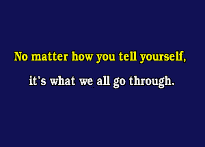No matter how you tell yourself.

it's what we all go through.