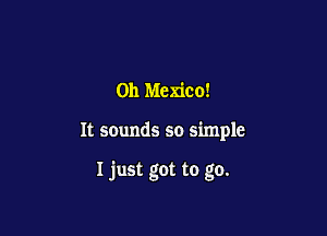 0h Mexico!

It scunds so simple

I just got to go.