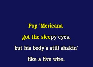 Pop 'Mericana

got the sleepy eyes.

but his body's still shakin'

like a live wire.