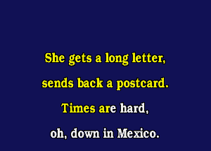 She gets a long letter.

sends back a postcard.
Times are hard.

oh. down in Mexico.