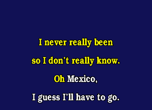 I never really been
so I don't really know.

on Mexico.

I guess I'll have to go.