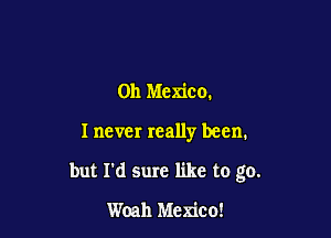 011 Mexico.

I never really been.

but I'd sure like to go.

Woah Mexico!