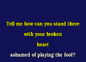 Tell me how can you stand there
with your broken
heart

ashamed of playing the fool?