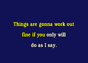 Things are gonna work out

fine if you only will

do as I say.