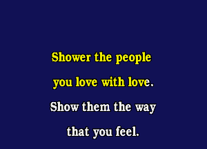 Shower the people

you love with love.

Show them the way

that you feel.