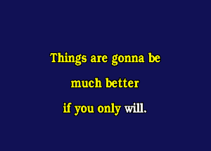 Things are gonna be

much better
if you only will.