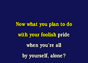 Now what you plan to do

with your foolish pride

when you're all

by yourself. alone?
