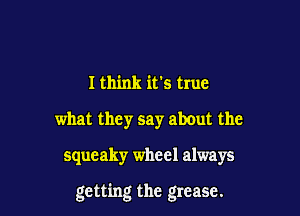 I think ifs true
what they say about the

squeaky wheel always

getting the grease.