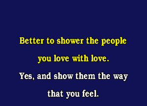 Better to shower the people

you love with love.

Yes. and show them the way

that you feel.