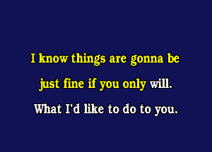 I know things are gonna be

just fine if you only will.

What I'd like to do to you.