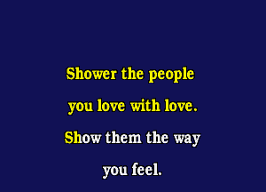 Shower the people

you love with love.

Show them the way

you feel.