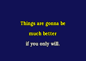 Things are gonna be

much better
if you only will.