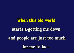 When this old world
starts a-getting me down
and people are just too much

for me to face.