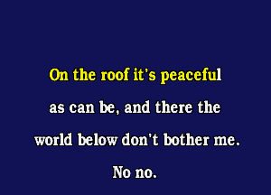 0n the roof irs peaceful

as can be. and there the
world below don't bother me.

No no.