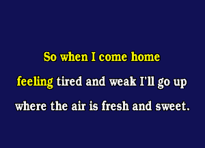 So when I come home
feeling tired and weak I'll go up

where the air is fresh and sweet.
