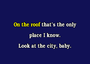 0n the roof that's the only

place I know.

Look at the city. baby.