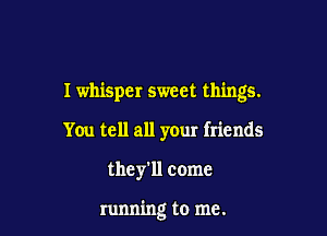 I whisper sweet things.

You tell all your friends
they'll come

running to me.
